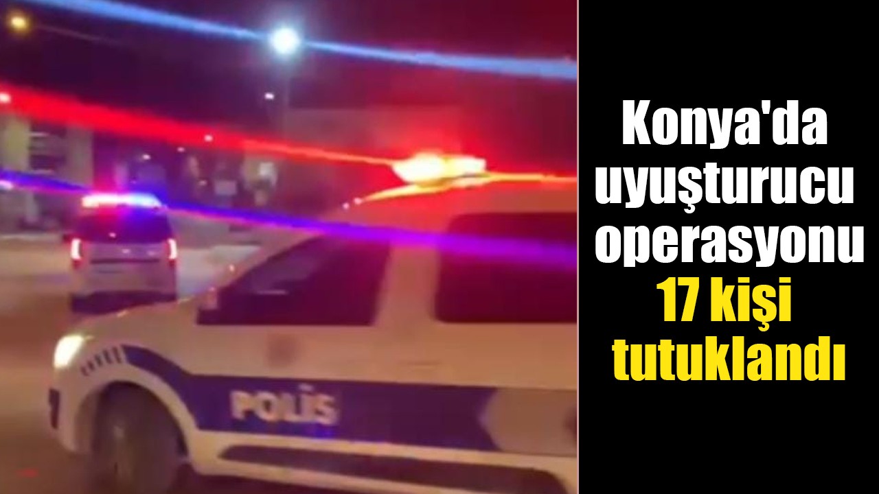 Konya’da uyuşturucu operasyonu: 17 kişi tutuklandı